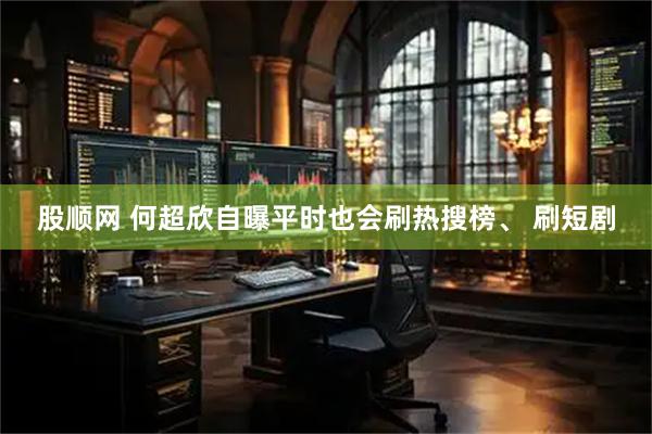股顺网 何超欣自曝平时也会刷热搜榜、 刷短剧