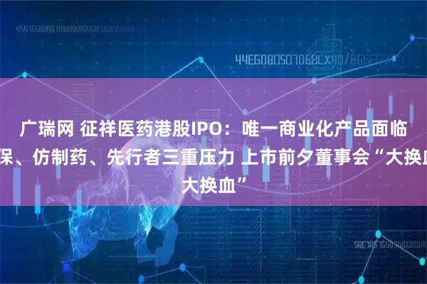 广瑞网 征祥医药港股IPO：唯一商业化产品面临医保、仿制药、先行者三重压力 上市前夕董事会“大换血”