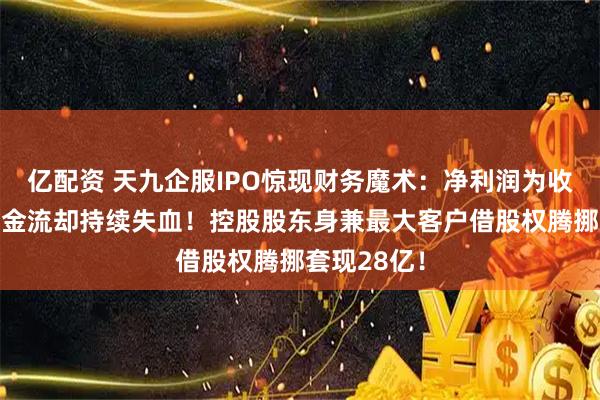 亿配资 天九企服IPO惊现财务魔术：净利润为收入3倍，现金流却持续失血！控股股东身兼最大客户借股权腾挪套现28亿！