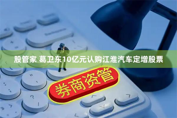 股管家 葛卫东10亿元认购江淮汽车定增股票
