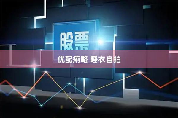 优配痢略 睡衣自拍