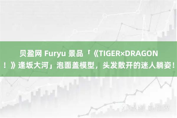 贝盈网 Furyu 景品「《TIGER×DRAGON！》逢坂大河」泡面盖模型，头发散开的迷人躺姿！
