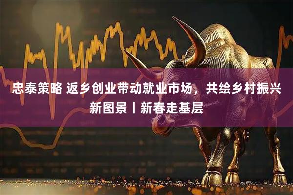 忠泰策略 返乡创业带动就业市场，共绘乡村振兴新图景丨新春走基层