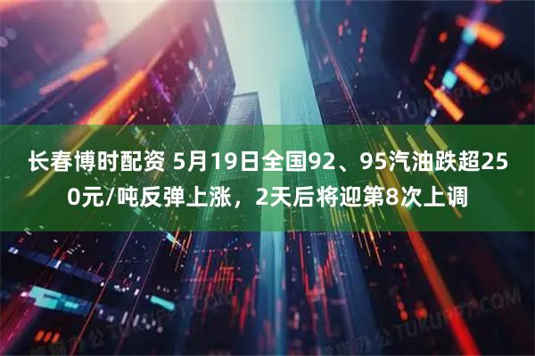 长春博时配资 5月19日全国92、95汽油跌超250元/吨反弹上涨，2天后将迎第8次上调