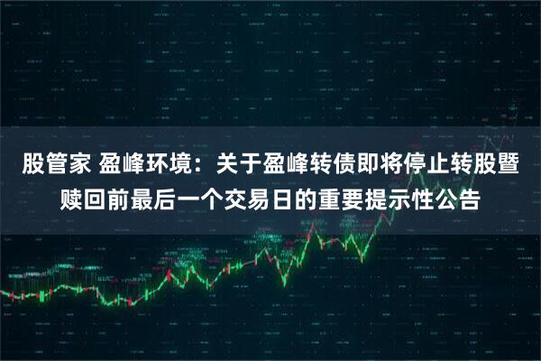 股管家 盈峰环境：关于盈峰转债即将停止转股暨赎回前最后一个交易日的重要提示性公告