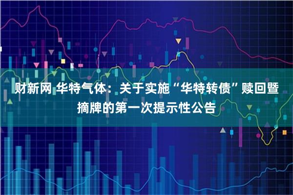 财新网 华特气体：关于实施“华特转债”赎回暨摘牌的第一次提示性公告