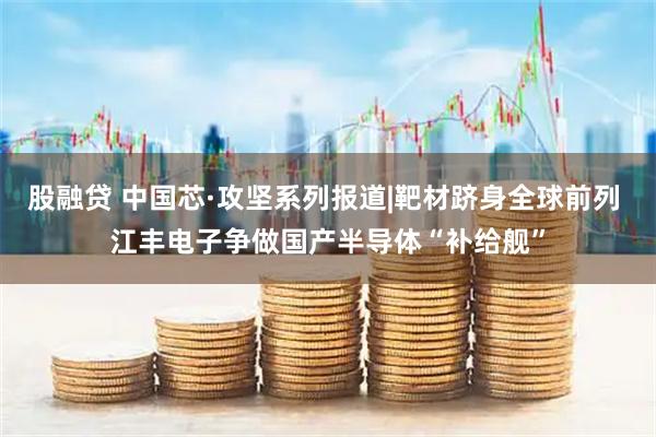 股融贷 中国芯·攻坚系列报道|靶材跻身全球前列 江丰电子争做国产半导体“补给舰”