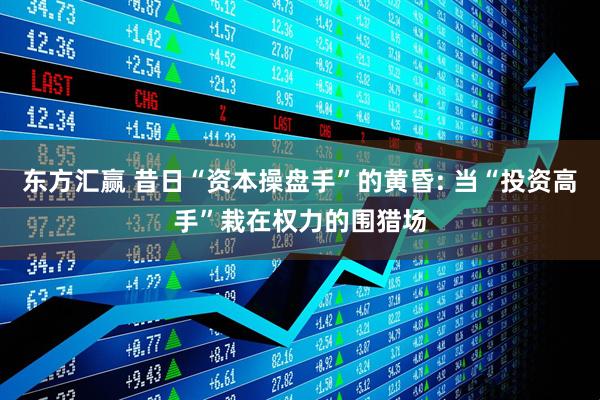 东方汇赢 昔日“资本操盘手”的黄昏: 当“投资高手”栽在权力的围猎场