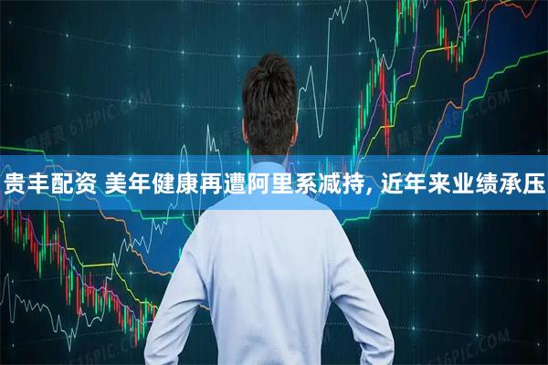 贵丰配资 美年健康再遭阿里系减持, 近年来业绩承压