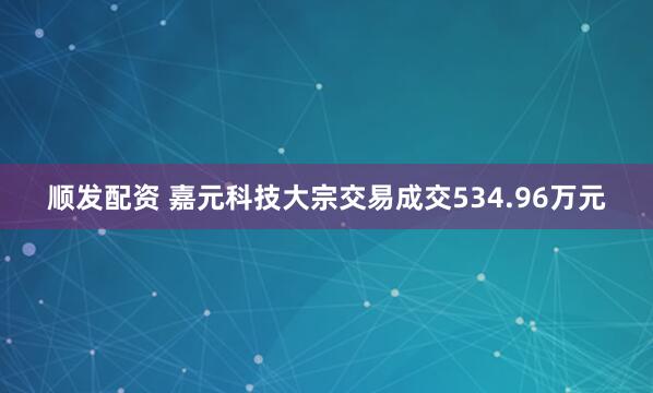 顺发配资 嘉元科技大宗交易成交534.96万元
