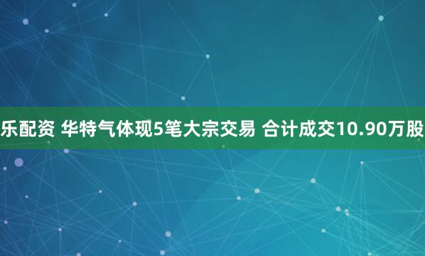 乐配资 华特气体现5笔大宗交易 合计成交10.90万股