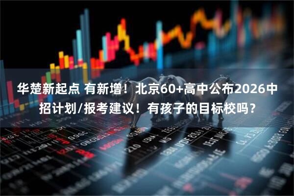 华楚新起点 有新增！北京60+高中公布2026中招计划/报考建议！有孩子的目标校吗？