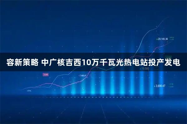 容新策略 中广核吉西10万千瓦光热电站投产发电
