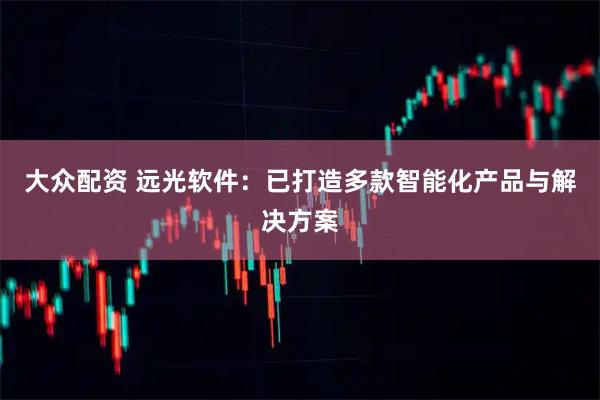 大众配资 远光软件：已打造多款智能化产品与解决方案