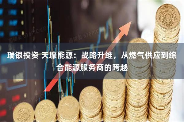 瑞银投资 天壕能源：战略升维，从燃气供应到综合能源服务商的跨越