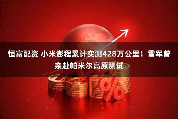 恒富配资 小米澎程累计实测428万公里！雷军曾亲赴帕米尔高原测试