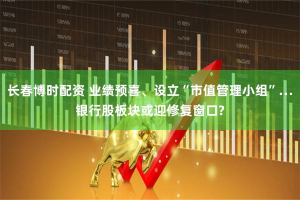 长春博时配资 业绩预喜、设立“市值管理小组”…银行股板块或迎修复窗口?