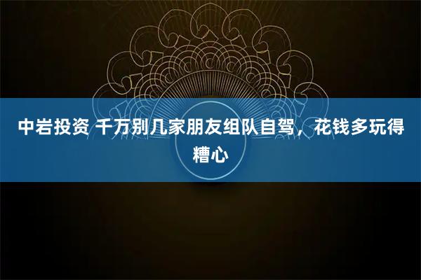 中岩投资 千万别几家朋友组队自驾，花钱多玩得糟心