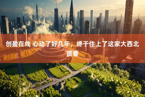 创盈在线 心动了好几年，终于住上了这家大西北顶奢