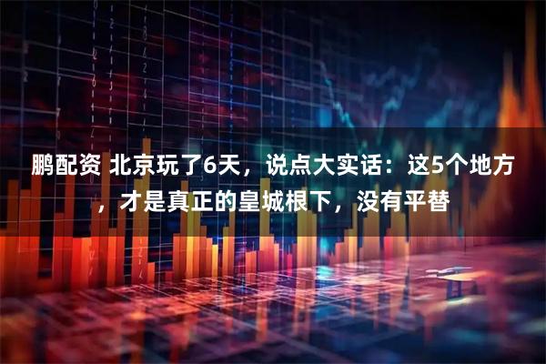 鹏配资 北京玩了6天,说点大实话:这5个地方,才是真正的皇城根下,没有平替