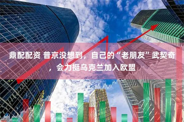 鼎配配资 普京没想到，自己的“老朋友”武契奇，会力挺乌克兰加入欧盟