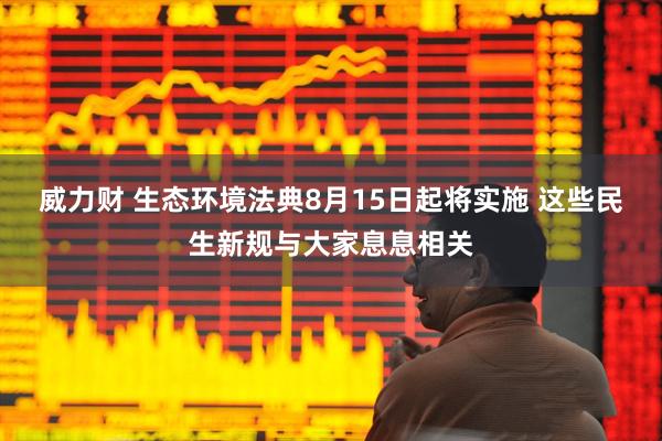 威力财 生态环境法典8月15日起将实施 这些民生新规与大家息息相关