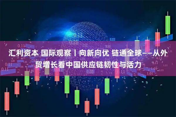 汇利资本 国际观察丨向新向优 链通全球——从外贸增长看中国供应链韧性与活力